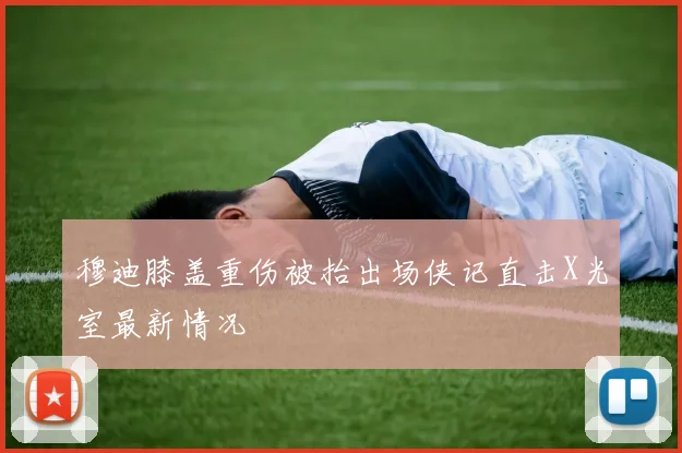 穆迪膝盖重伤被抬出场侠记直击X光室最新情况