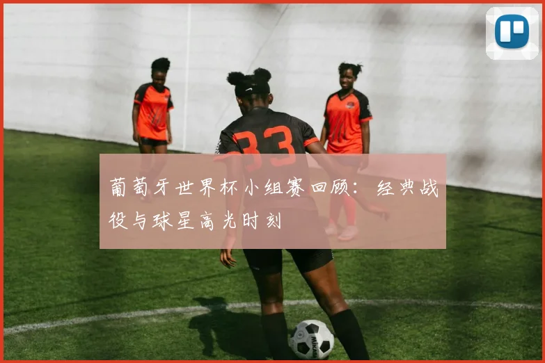 葡萄牙世界杯小组赛回顾:经典战役与球星高光时刻
