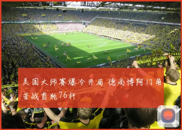 美国大师赛爆冷开局 德尚博阿门角苦战首轮76杆