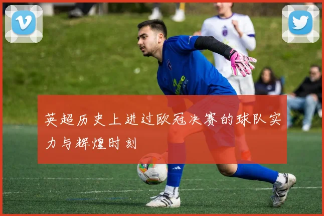 英超历史上进过欧冠决赛的球队实力与辉煌时刻
